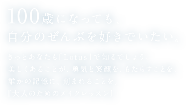 100歳になっても、自分のぜんぶを好きでいたい。きっとあなたも「Lotus」で知るでしょう。美しくあることが、勇気と笑顔を、もたらすことを。誰かの記憶に、刻まれることを。『大人ためのメイクレッスン』